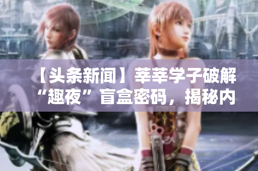 【头条新闻】莘莘学子破解“趣夜”盲盒密码，揭秘内部惊天秘密！