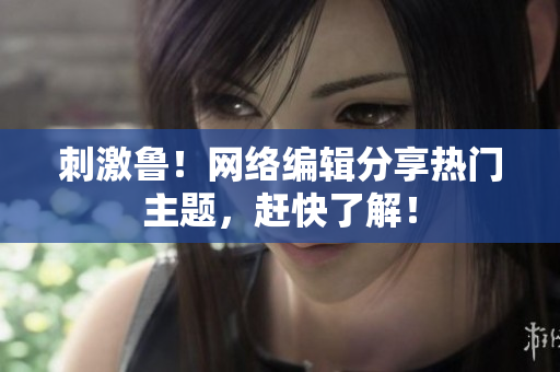 刺激鲁！网络编辑分享热门主题，赶快了解！
