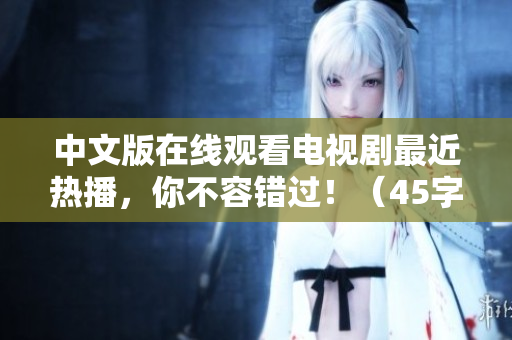 中文版在线观看电视剧最近热播，你不容错过！（45字）