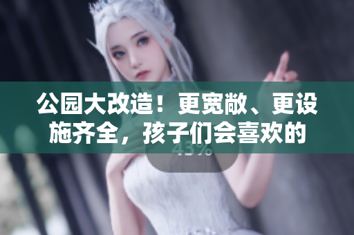 公园大改造！更宽敞、更设施齐全，孩子们会喜欢的