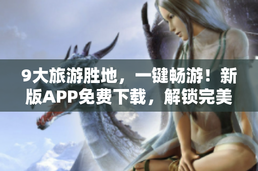 9大旅游胜地，一键畅游！新版APP免费下载，解锁完美假期