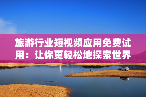 旅游行业短视频应用免费试用：让你更轻松地探索世界