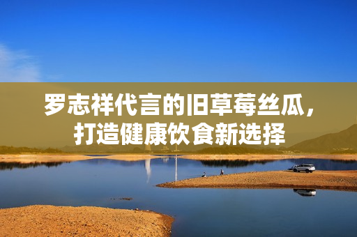 罗志祥代言的旧草莓丝瓜，打造健康饮食新选择