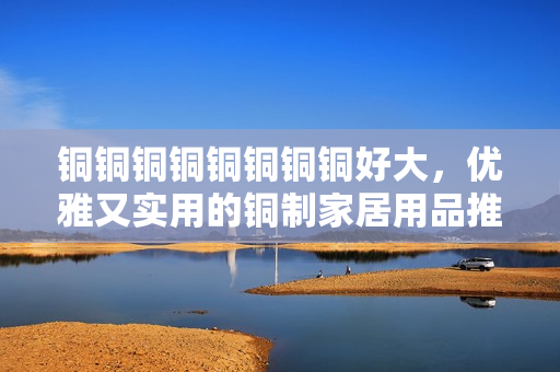 铜铜铜铜铜铜铜铜好大，优雅又实用的铜制家居用品推荐
