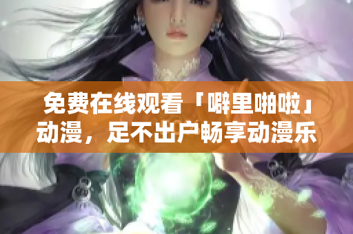 免费在线观看「噼里啪啦」动漫，足不出户畅享动漫乐趣