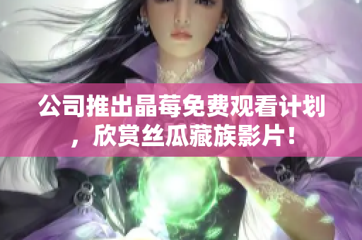 公司推出晶莓免费观看计划，欣赏丝瓜藏族影片！