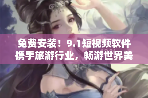 免费安装！9.1短视频软件携手旅游行业，畅游世界美景