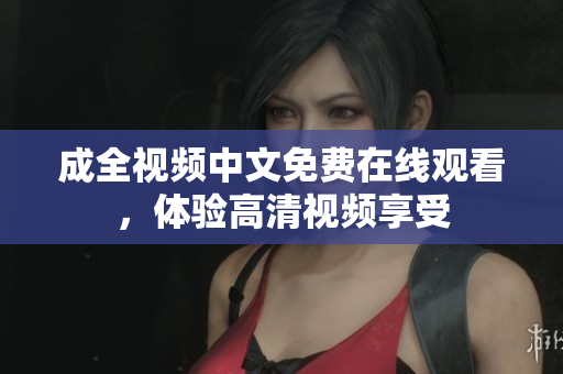 成全视频中文免费在线观看，体验高清视频享受