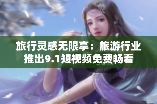 旅行灵感无限享：旅游行业推出9.1短视频免费畅看