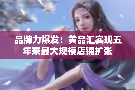 品牌力爆发！黄品汇实现五年来最大规模店铺扩张