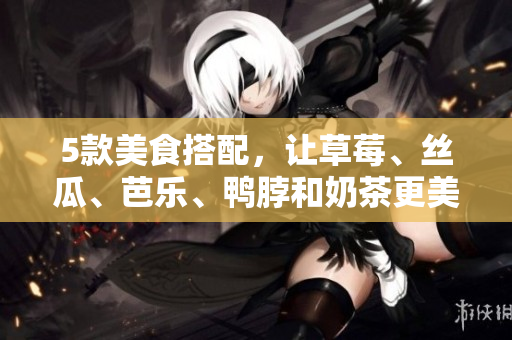 5款美食搭配，让草莓、丝瓜、芭乐、鸭脖和奶茶更美味！