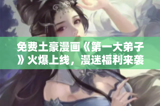 免费土豪漫画《第一大弟子》火爆上线，漫迷福利来袭！
