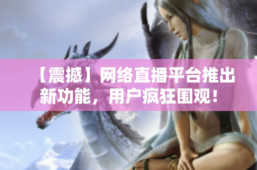 【震撼】网络直播平台推出新功能，用户疯狂围观！