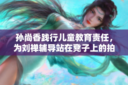 孙尚香践行儿童教育责任，为刘禅辅导站在凳子上的拍照走红。