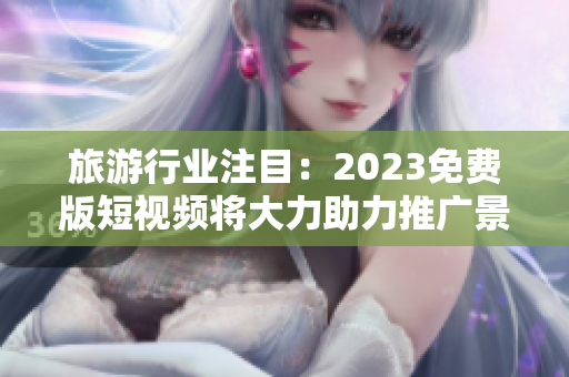 旅游行业注目：2023免费版短视频将大力助力推广景点