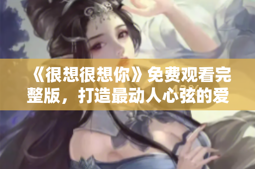 《很想很想你》免费观看完整版，打造最动人心弦的爱情故事