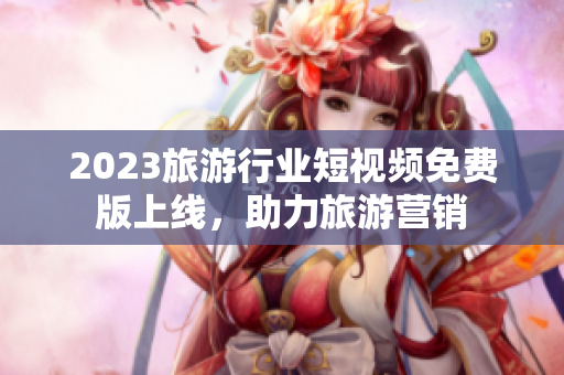 2023旅游行业短视频免费版上线，助力旅游营销