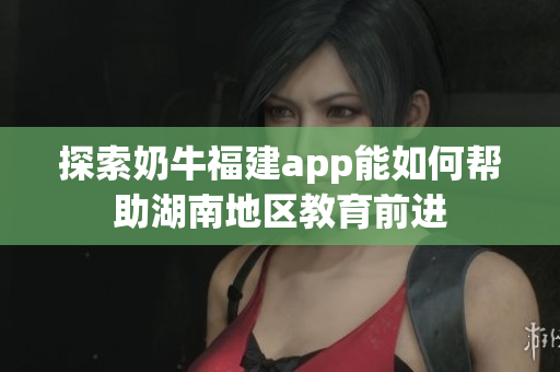 探索奶牛福建app能如何帮助湖南地区教育前进