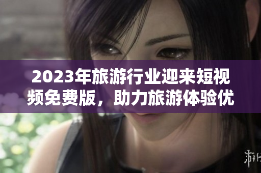 2023年旅游行业迎来短视频免费版，助力旅游体验优化