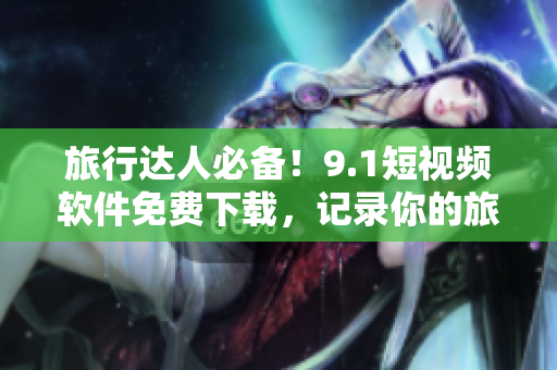 旅行达人必备！9.1短视频软件免费下载，记录你的旅游精彩瞬间
