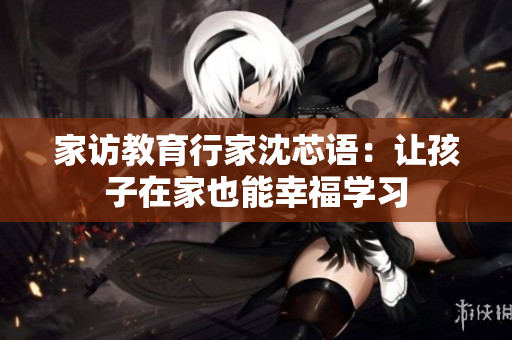 家访教育行家沈芯语：让孩子在家也能幸福学习