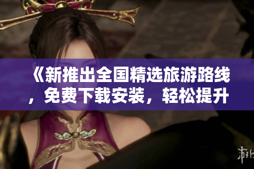 《新推出全国精选旅游路线，免费下载安装，轻松提升旅游体验》