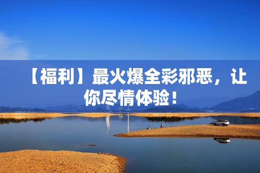 【福利】最火爆全彩邪恶，让你尽情体验！