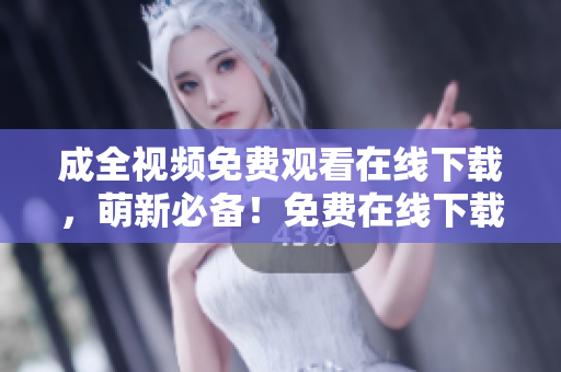 成全视频免费观看在线下载，萌新必备！免费在线下载成全视频，看完你的萌新需求轻松满足