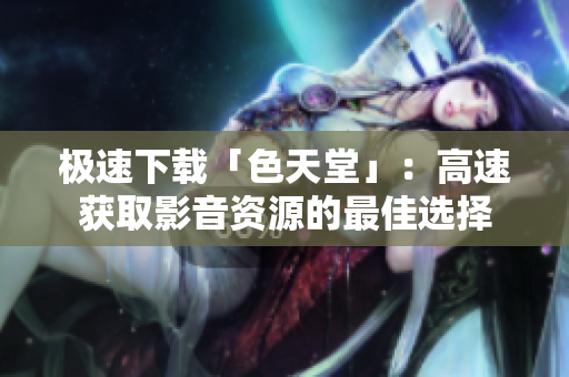极速下载「色天堂」：高速获取影音资源的最佳选择