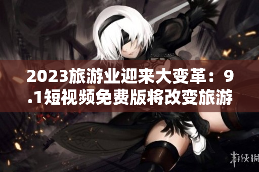 2023旅游业迎来大变革：9.1短视频免费版将改变旅游内容创作