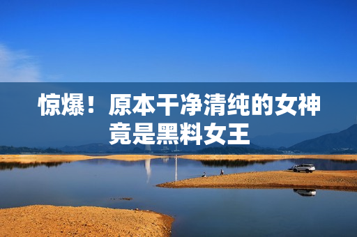 惊爆！原本干净清纯的女神竟是黑料女王