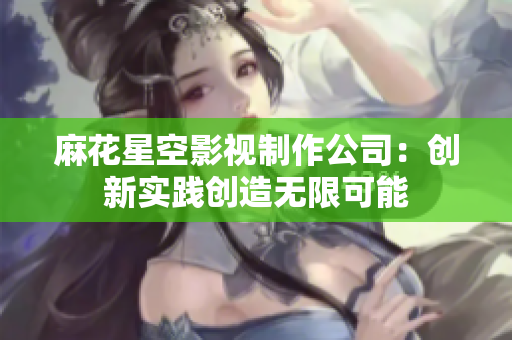 麻花星空影视制作公司：创新实践创造无限可能