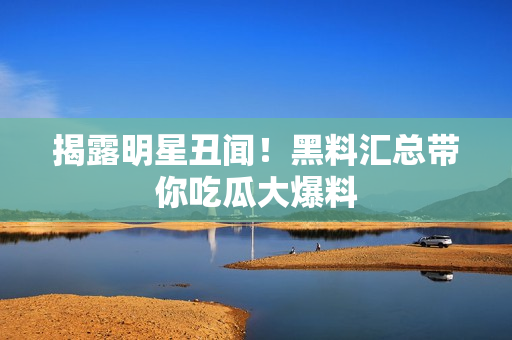 揭露明星丑闻！黑料汇总带你吃瓜大爆料