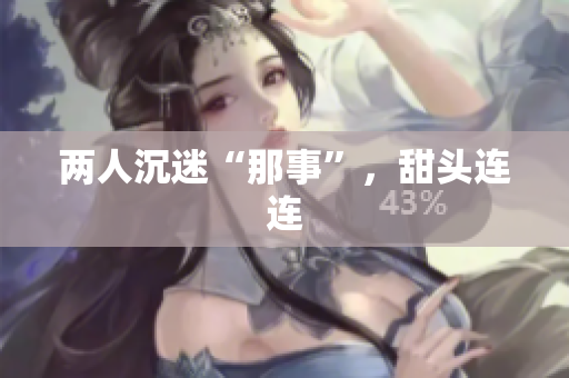 两人沉迷“那事”，甜头连连