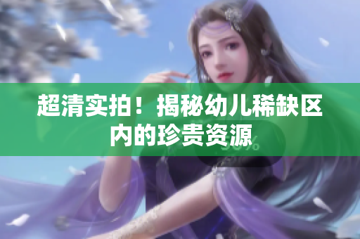 超清实拍！揭秘幼儿稀缺区内的珍贵资源