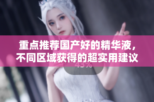 重点推荐国产好的精华液，不同区域获得的超实用建议