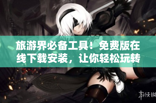 旅游界必备工具！免费版在线下载安装，让你轻松玩转旅游！