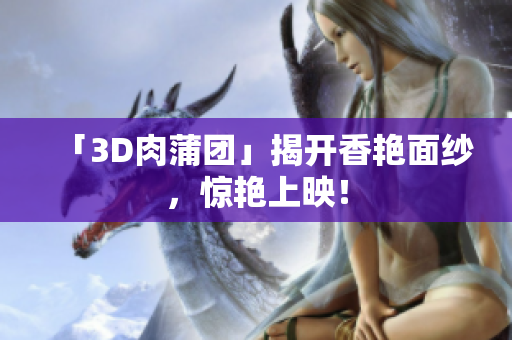 「3D肉蒲团」揭开香艳面纱，惊艳上映！
