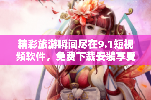 精彩旅游瞬间尽在9.1短视频软件，免费下载安装享受优质服务