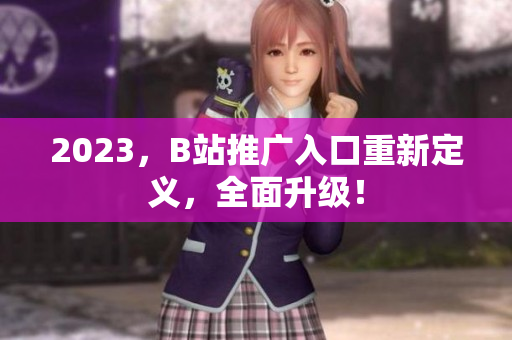 2023，B站推广入口重新定义，全面升级！