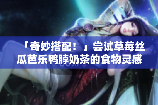 「奇妙搭配！」尝试草莓丝瓜芭乐鸭脖奶茶的食物灵感