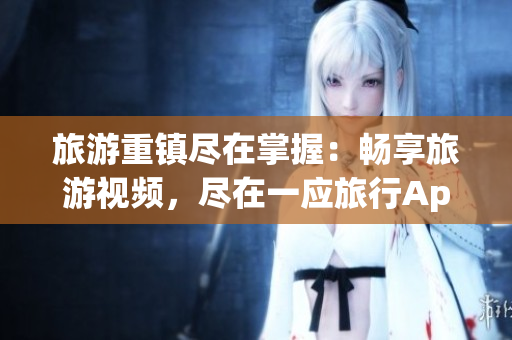 旅游重镇尽在掌握：畅享旅游视频，尽在一应旅行App！