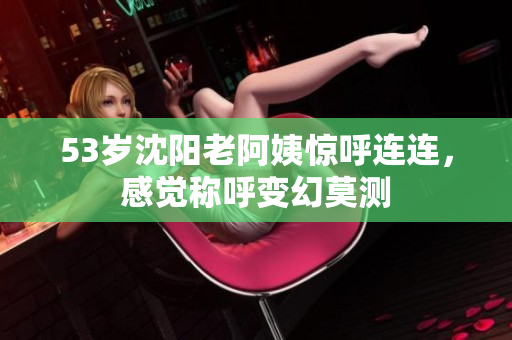 53岁沈阳老阿姨惊呼连连，感觉称呼变幻莫测