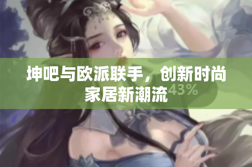 坤吧与欧派联手，创新时尚家居新潮流