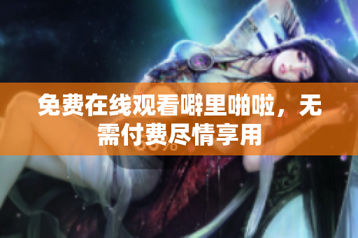 免费在线观看噼里啪啦，无需付费尽情享用