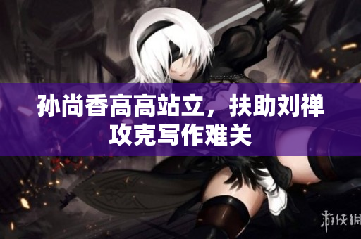 孙尚香高高站立，扶助刘禅攻克写作难关