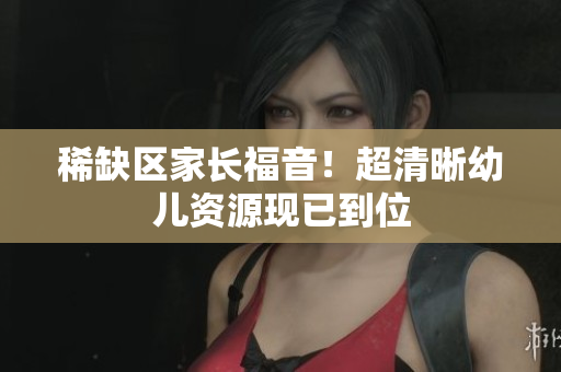 稀缺区家长福音！超清晰幼儿资源现已到位