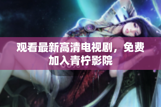 观看最新高清电视剧，免费加入青柠影院
