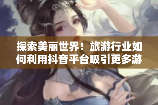 探索美丽世界！旅游行业如何利用抖音平台吸引更多游客