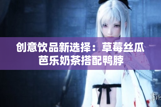 创意饮品新选择：草莓丝瓜芭乐奶茶搭配鸭脖